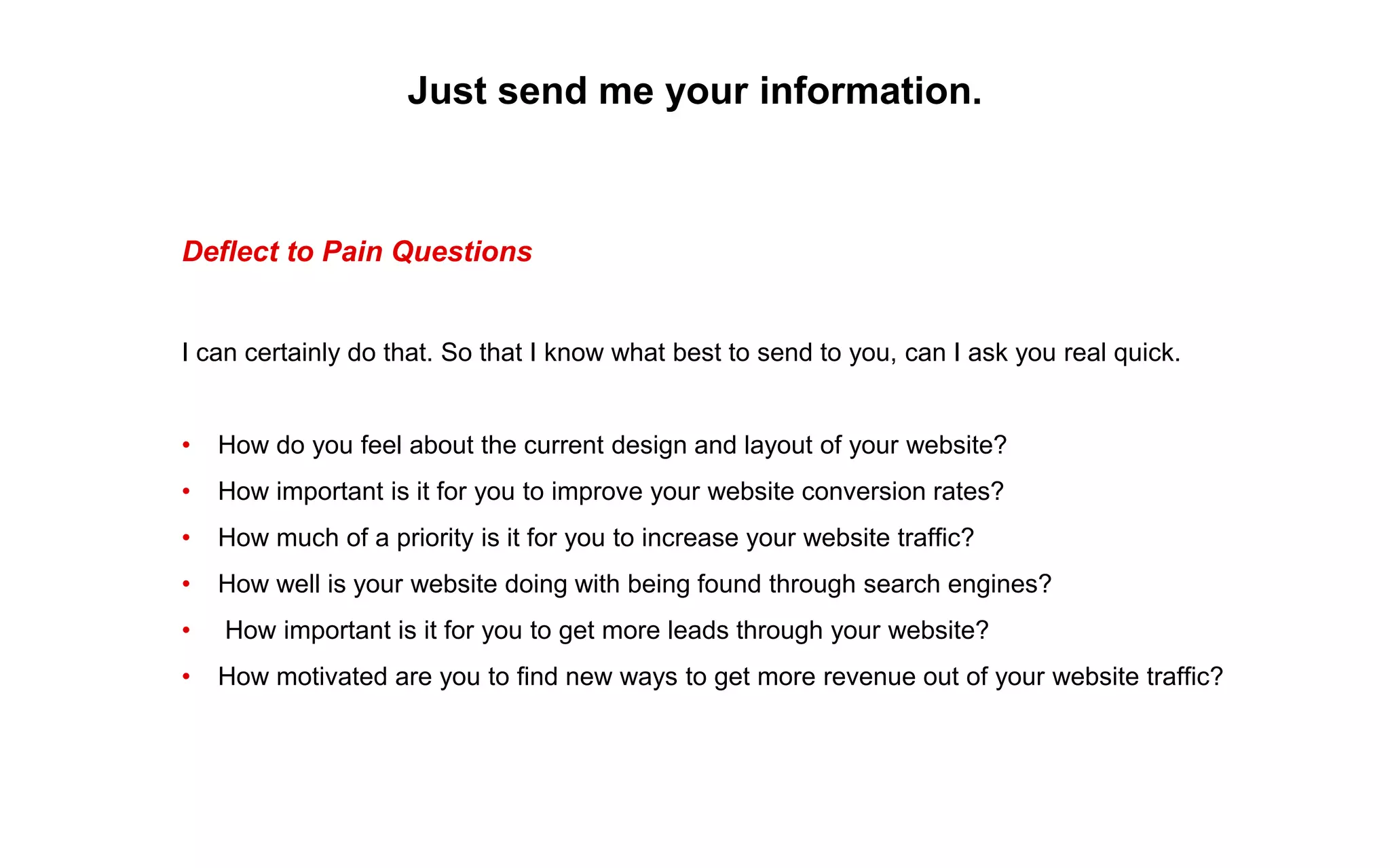 Just send me your information.
Deflect to Pain Questions
I can certainly do that. So that I know what best to send to you, can I ask you real quick.
• How do you feel about the current design and layout of your website?
• How important is it for you to improve your website conversion rates?
• How much of a priority is it for you to increase your website traffic?
• How well is your website doing with being found through search engines?
• How important is it for you to get more leads through your website?
• How motivated are you to find new ways to get more revenue out of your website traffic?
 