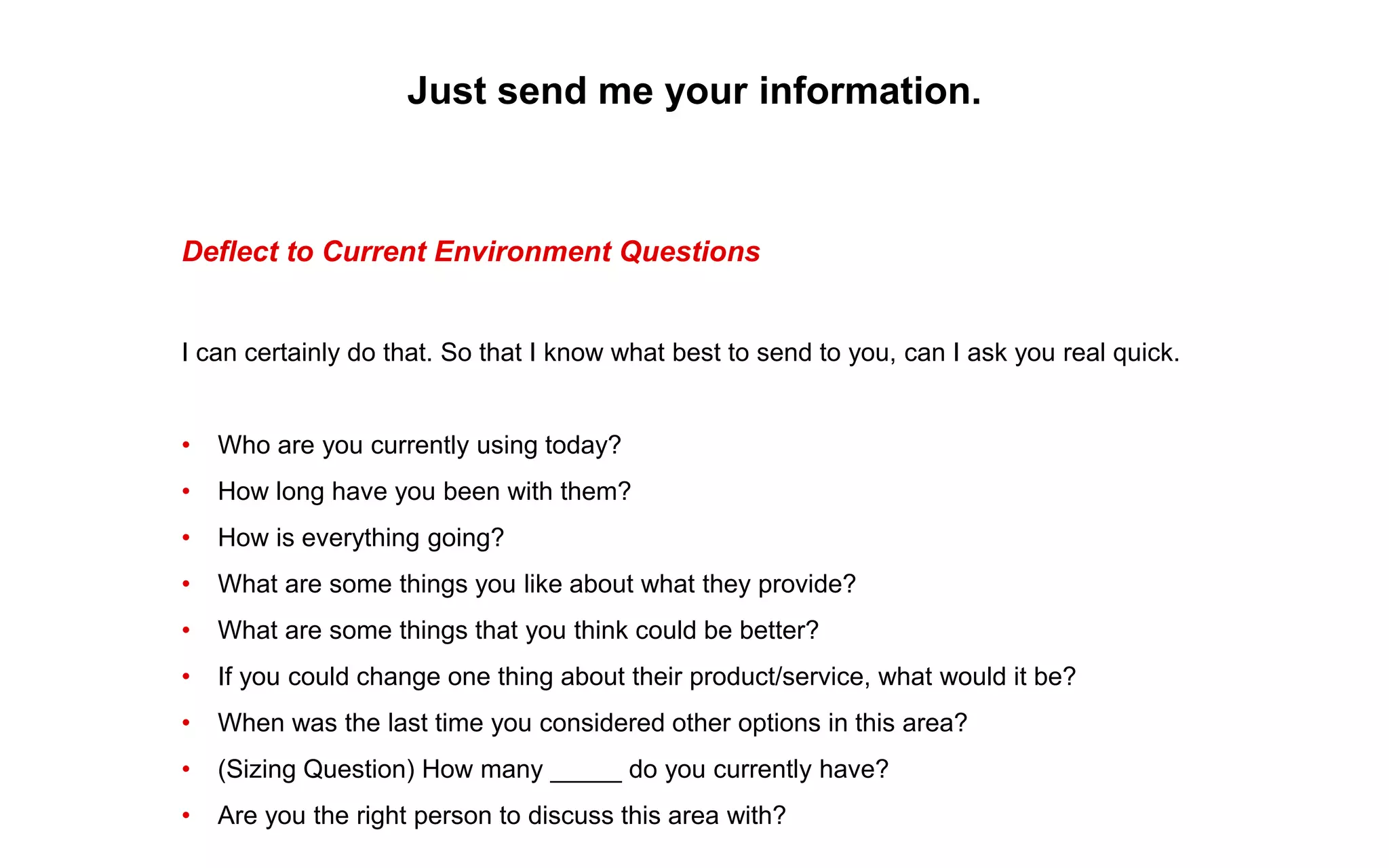 Just send me your information.
Deflect to Current Environment Questions
I can certainly do that. So that I know what best to send to you, can I ask you real quick.
• Who are you currently using today?
• How long have you been with them?
• How is everything going?
• What are some things you like about what they provide?
• What are some things that you think could be better?
• If you could change one thing about their product/service, what would it be?
• When was the last time you considered other options in this area?
• (Sizing Question) How many _____ do you currently have?
• Are you the right person to discuss this area with?
 