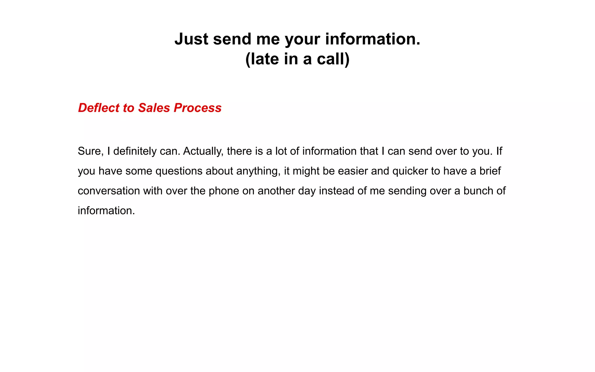 Just send me your information.
(late in a call)
Deflect to Sales Process
Sure, I definitely can. Actually, there is a lot of information that I can send over to you. If
you have some questions about anything, it might be easier and quicker to have a brief
conversation with over the phone on another day instead of me sending over a bunch of
information.
 