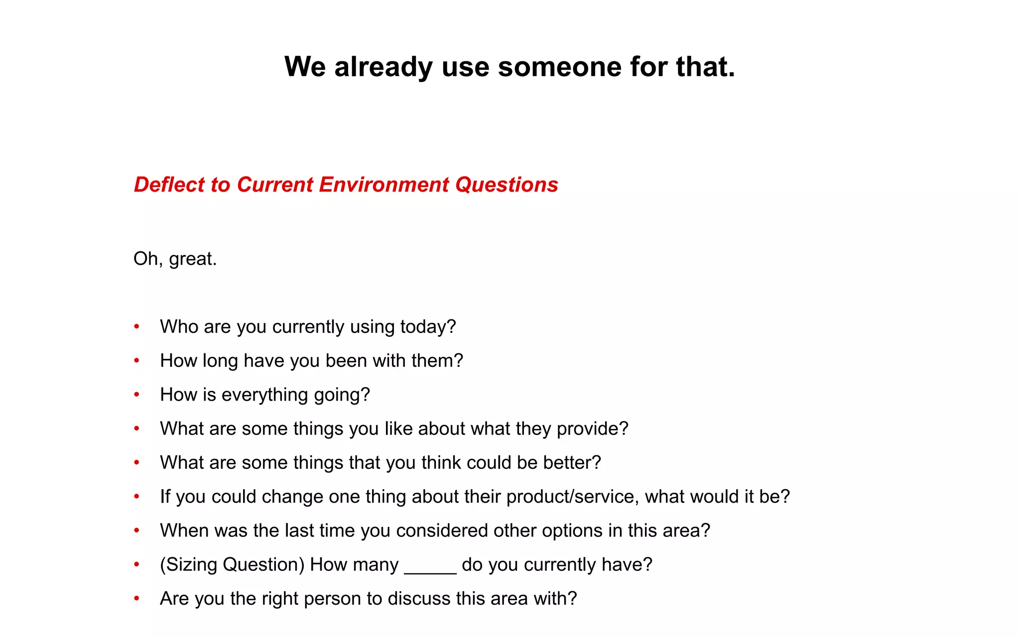 We already use someone for that.
Deflect to Current Environment Questions
Oh, great.
• Who are you currently using today?
• How long have you been with them?
• How is everything going?
• What are some things you like about what they provide?
• What are some things that you think could be better?
• If you could change one thing about their product/service, what would it be?
• When was the last time you considered other options in this area?
• (Sizing Question) How many _____ do you currently have?
• Are you the right person to discuss this area with?
 