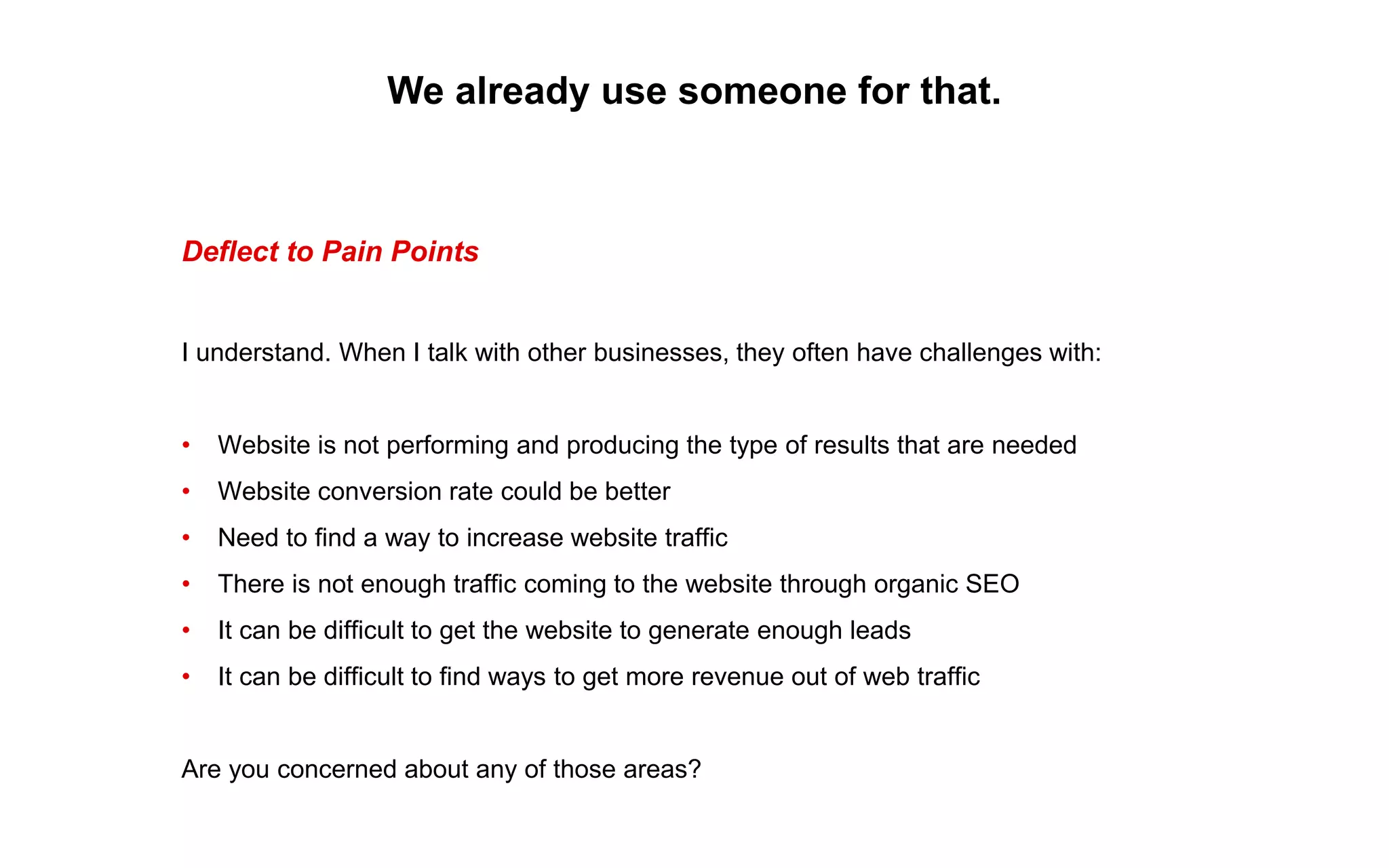 We already use someone for that.
Deflect to Pain Points
I understand. When I talk with other businesses, they often have challenges with:
• Website is not performing and producing the type of results that are needed
• Website conversion rate could be better
• Need to find a way to increase website traffic
• There is not enough traffic coming to the website through organic SEO
• It can be difficult to get the website to generate enough leads
• It can be difficult to find ways to get more revenue out of web traffic
Are you concerned about any of those areas?
 