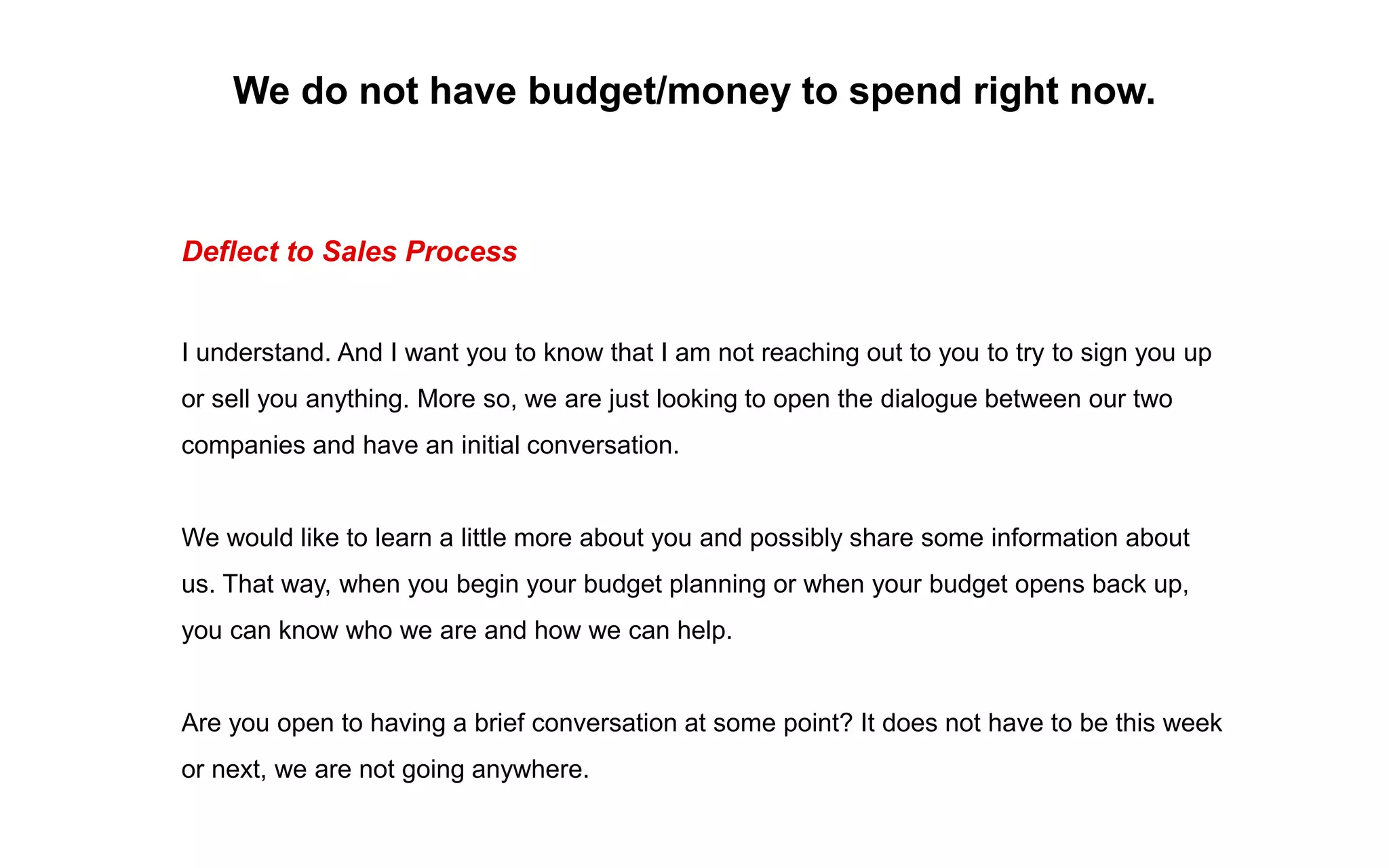 We do not have budget/money to spend right now.
Deflect to Sales Process
I understand. And I want you to know that I am not reaching out to you to try to sign you up
or sell you anything. More so, we are just looking to open the dialogue between our two
companies and have an initial conversation.
We would like to learn a little more about you and possibly share some information about
us. That way, when you begin your budget planning or when your budget opens back up,
you can know who we are and how we can help.
Are you open to having a brief conversation at some point? It does not have to be this week
or next, we are not going anywhere.
 