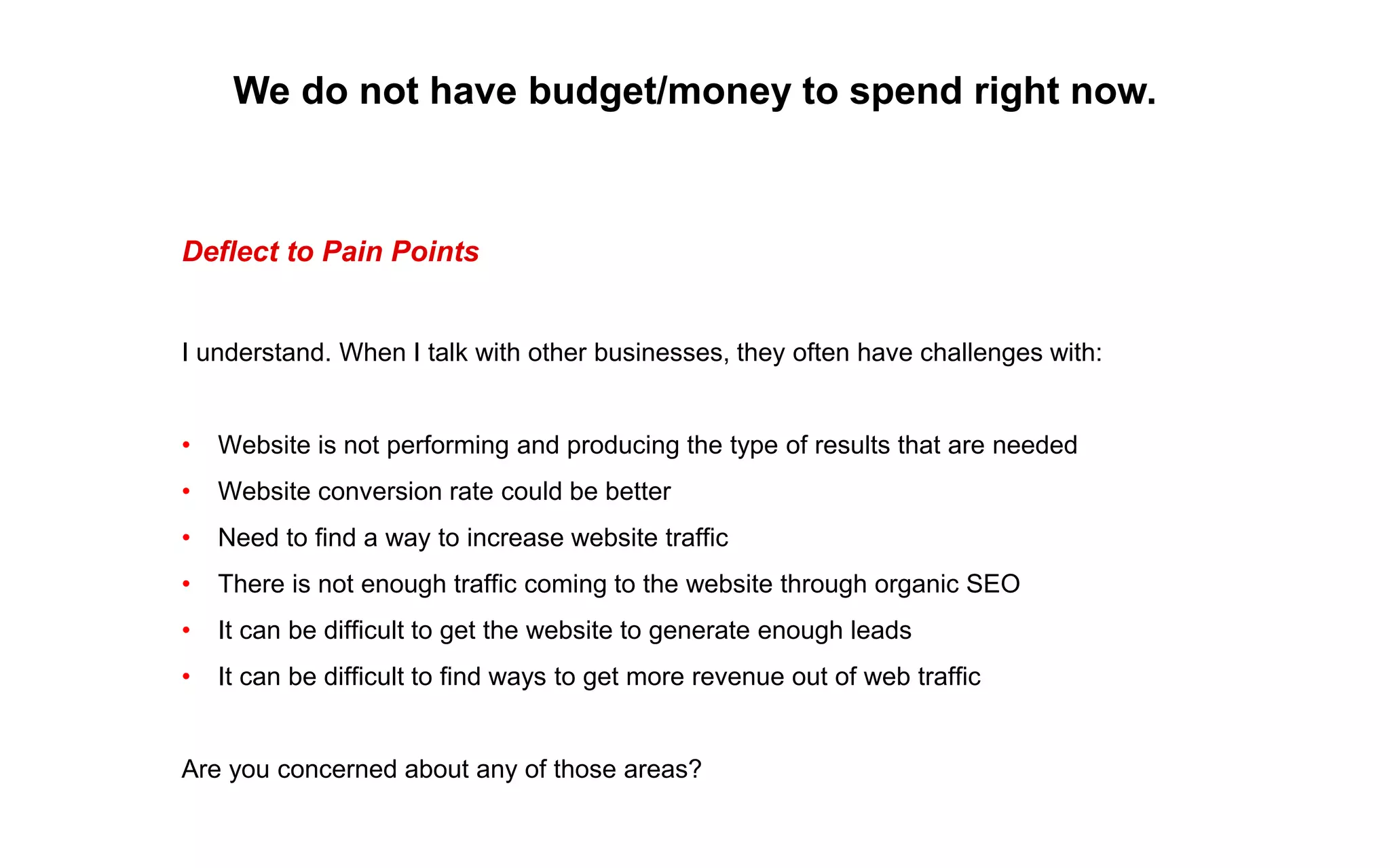 We do not have budget/money to spend right now.
Deflect to Pain Points
I understand. When I talk with other businesses, they often have challenges with:
• Website is not performing and producing the type of results that are needed
• Website conversion rate could be better
• Need to find a way to increase website traffic
• There is not enough traffic coming to the website through organic SEO
• It can be difficult to get the website to generate enough leads
• It can be difficult to find ways to get more revenue out of web traffic
Are you concerned about any of those areas?
 