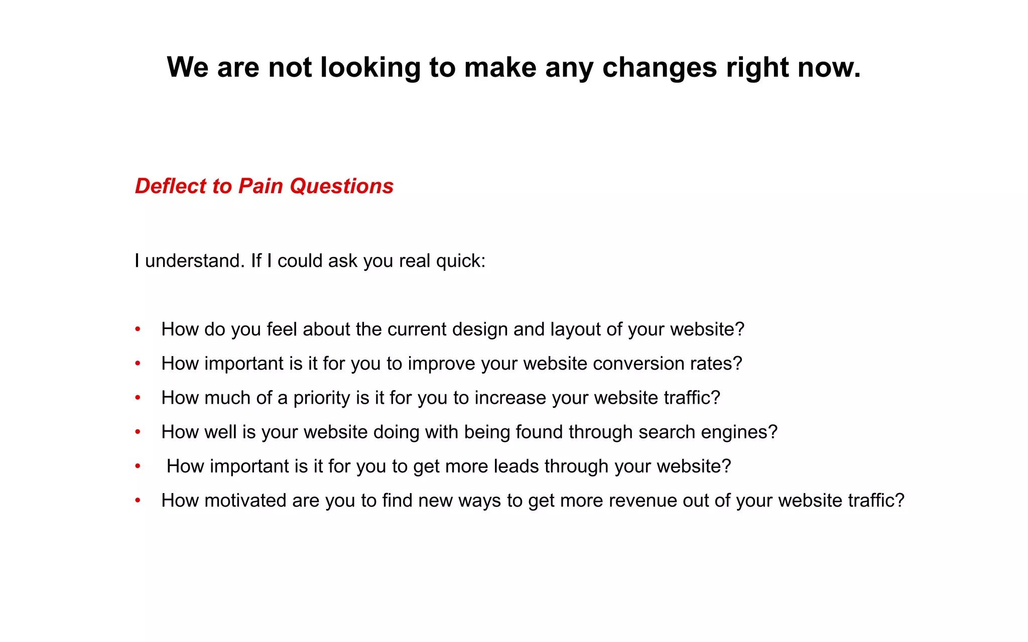 We are not looking to make any changes right now.
Deflect to Pain Questions
I understand. If I could ask you real quick:
• How do you feel about the current design and layout of your website?
• How important is it for you to improve your website conversion rates?
• How much of a priority is it for you to increase your website traffic?
• How well is your website doing with being found through search engines?
• How important is it for you to get more leads through your website?
• How motivated are you to find new ways to get more revenue out of your website traffic?
 