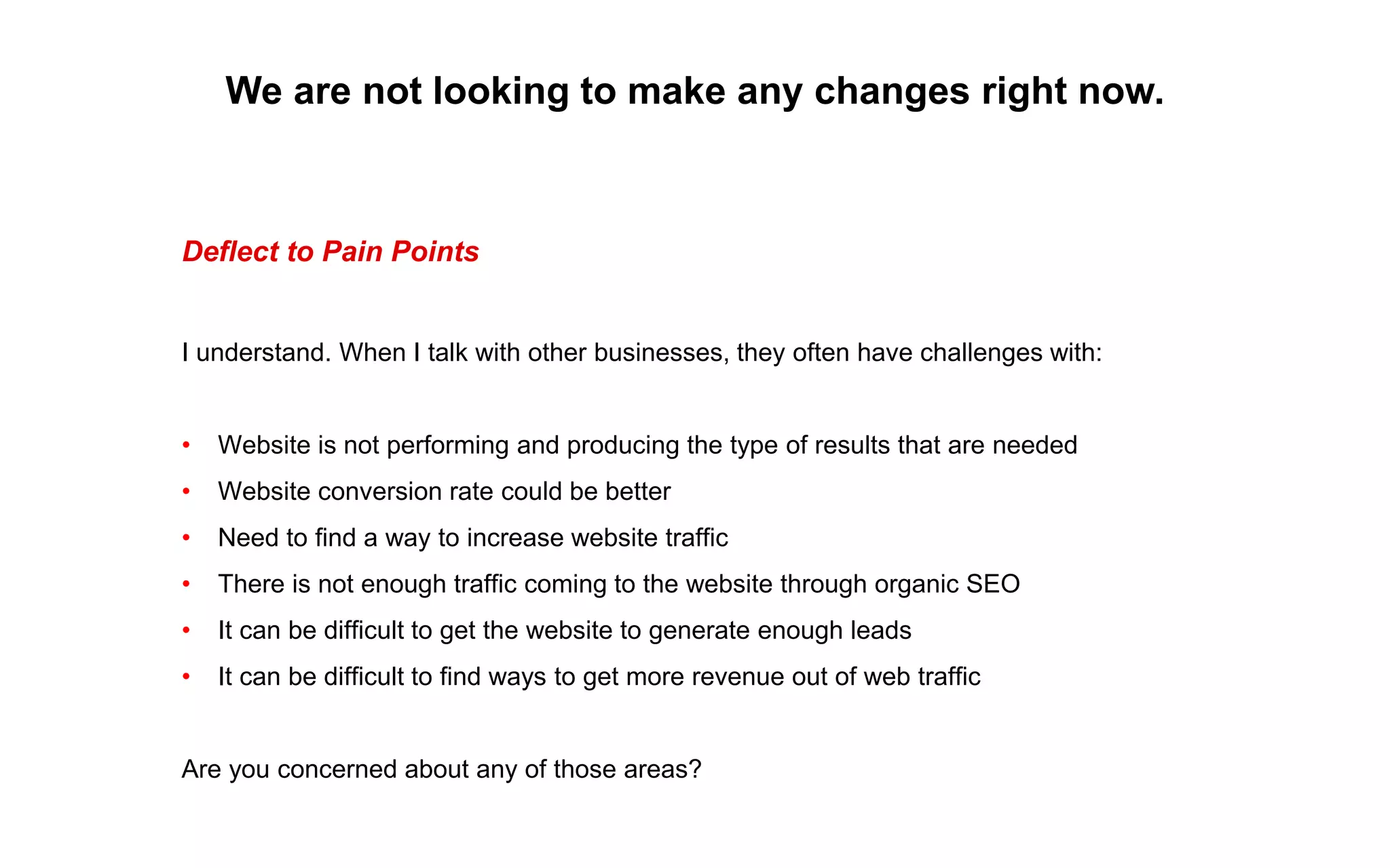 We are not looking to make any changes right now.
Deflect to Pain Points
I understand. When I talk with other businesses, they often have challenges with:
• Website is not performing and producing the type of results that are needed
• Website conversion rate could be better
• Need to find a way to increase website traffic
• There is not enough traffic coming to the website through organic SEO
• It can be difficult to get the website to generate enough leads
• It can be difficult to find ways to get more revenue out of web traffic
Are you concerned about any of those areas?
 