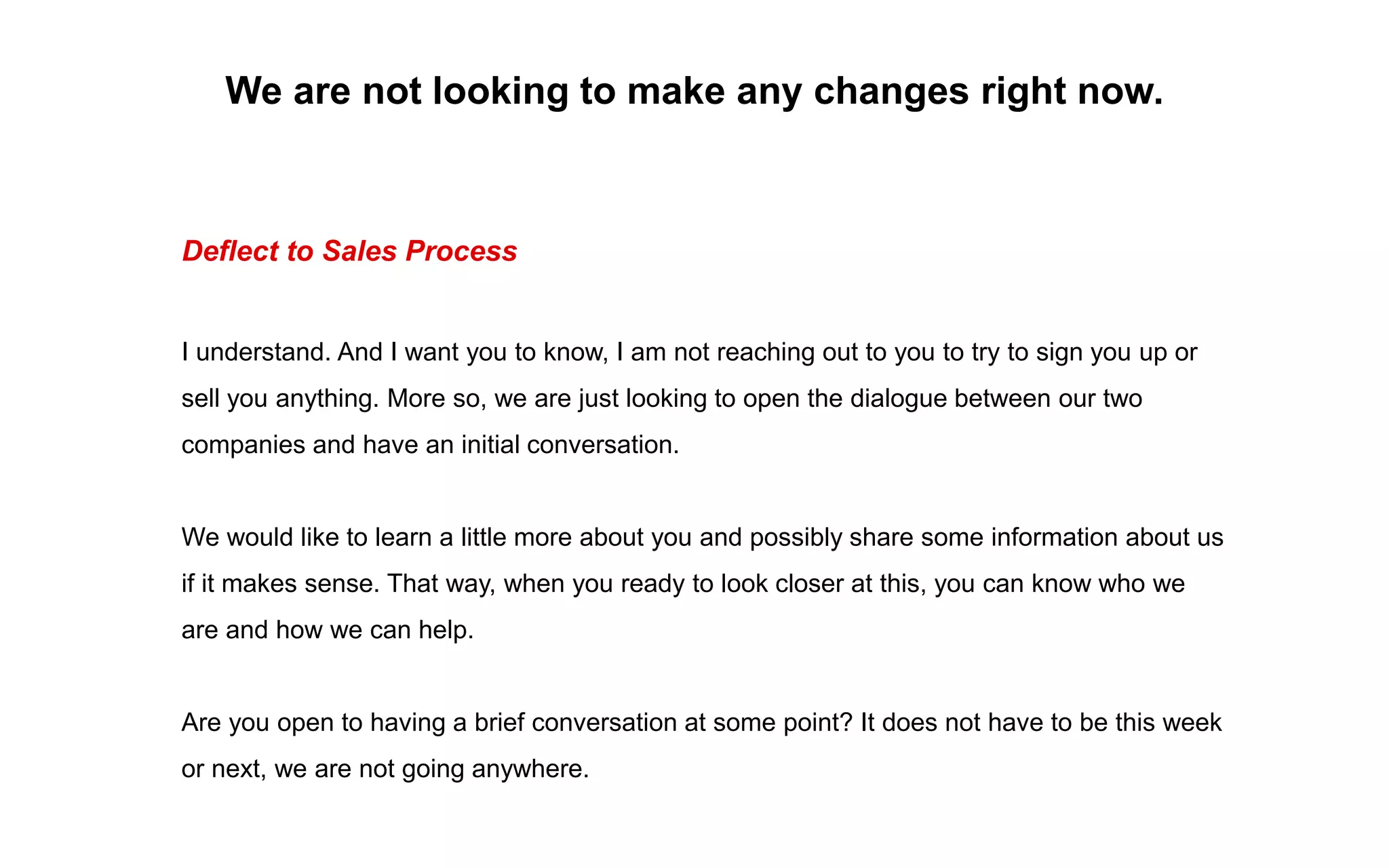 We are not looking to make any changes right now.
Deflect to Sales Process
I understand. And I want you to know, I am not reaching out to you to try to sign you up or
sell you anything. More so, we are just looking to open the dialogue between our two
companies and have an initial conversation.
We would like to learn a little more about you and possibly share some information about us
if it makes sense. That way, when you ready to look closer at this, you can know who we
are and how we can help.
Are you open to having a brief conversation at some point? It does not have to be this week
or next, we are not going anywhere.
 