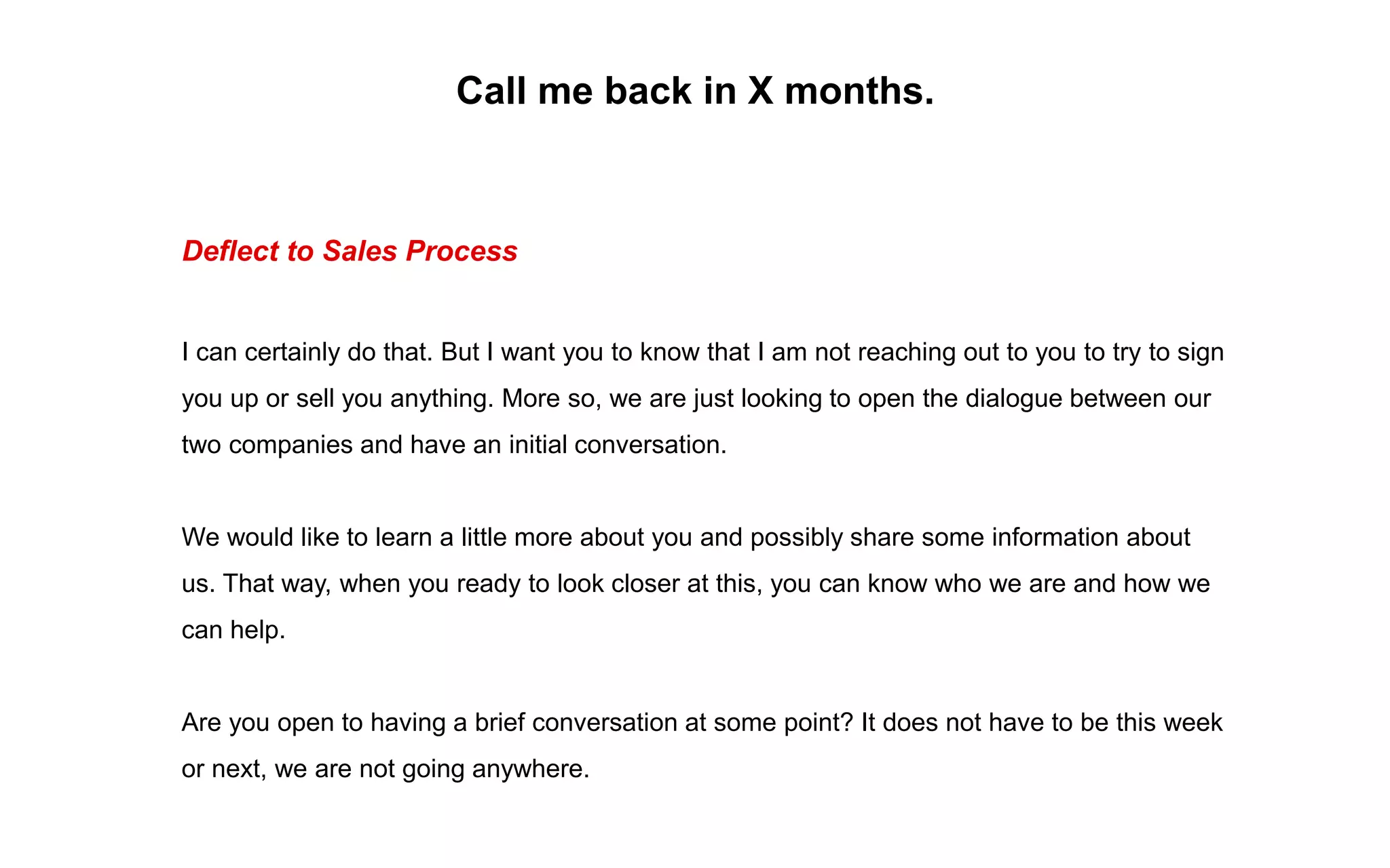 Call me back in X months.
Deflect to Sales Process
I can certainly do that. But I want you to know that I am not reaching out to you to try to sign
you up or sell you anything. More so, we are just looking to open the dialogue between our
two companies and have an initial conversation.
We would like to learn a little more about you and possibly share some information about
us. That way, when you ready to look closer at this, you can know who we are and how we
can help.
Are you open to having a brief conversation at some point? It does not have to be this week
or next, we are not going anywhere.
 