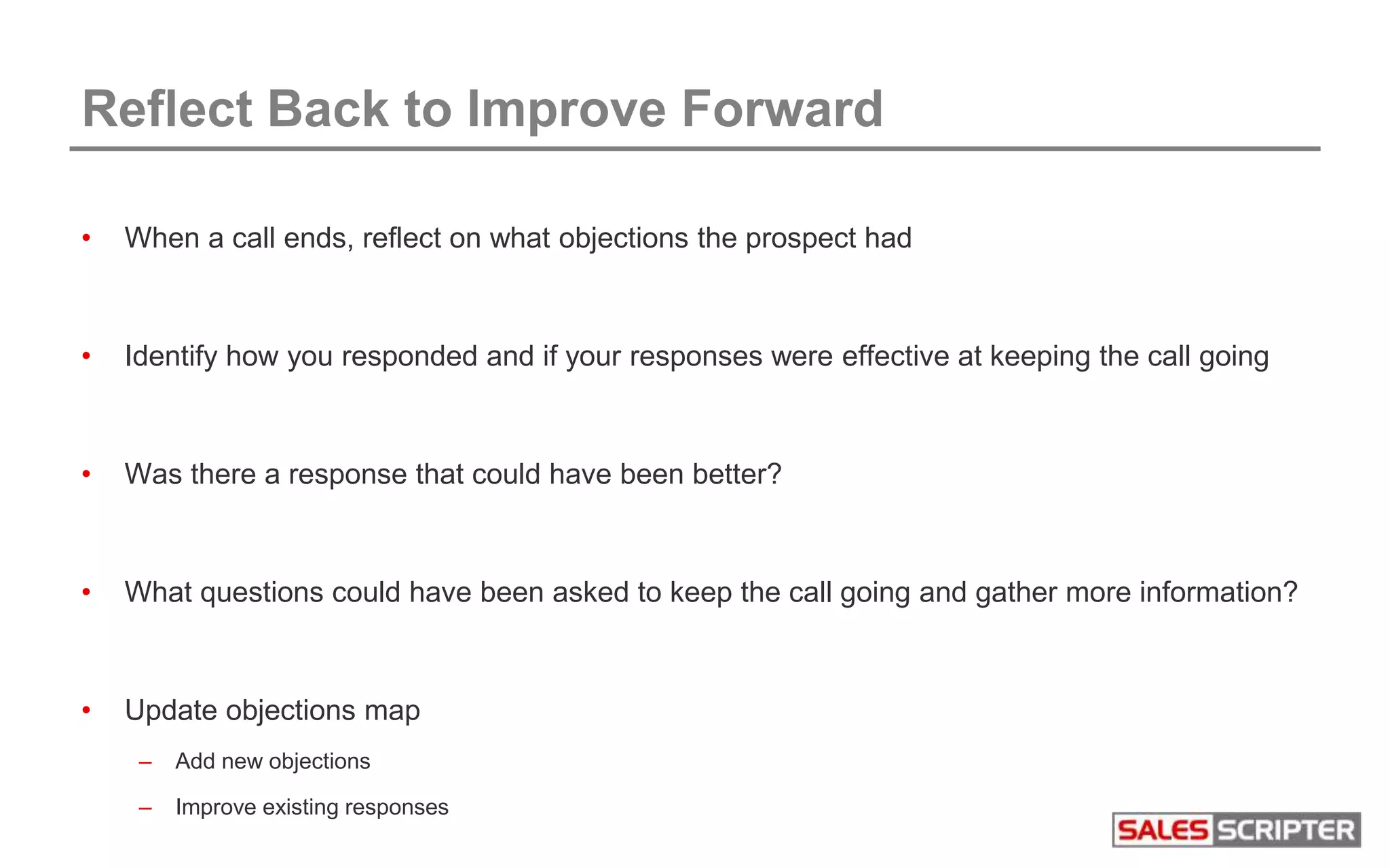 • When a call ends, reflect on what objections the prospect had
• Identify how you responded and if your responses were effective at keeping the call going
• Was there a response that could have been better?
• What questions could have been asked to keep the call going and gather more information?
• Update objections map
– Add new objections
– Improve existing responses
Reflect Back to Improve Forward
 