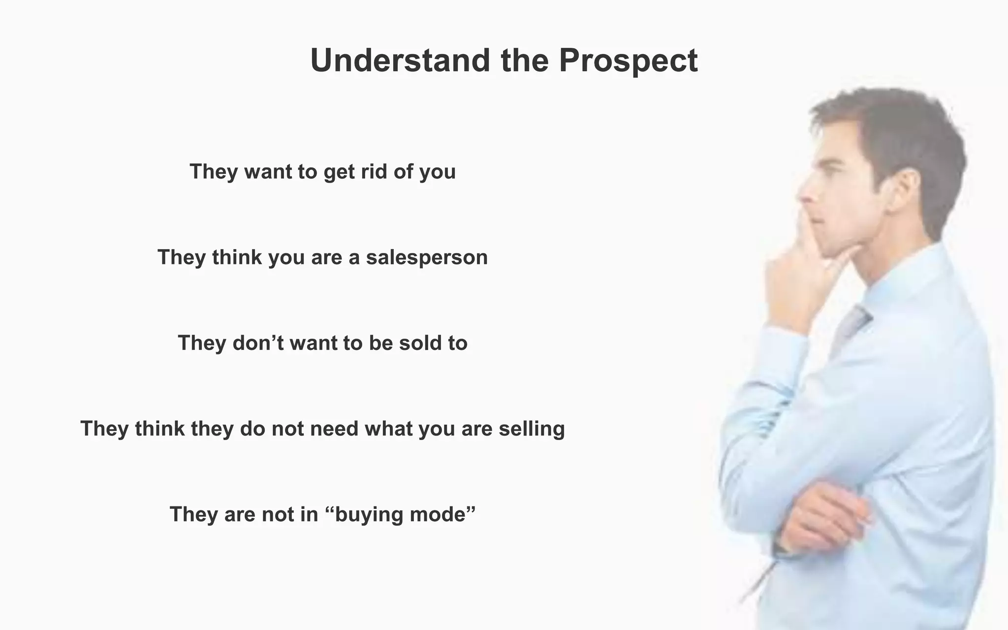 Understand the Prospect
They want to get rid of you
They think you are a salesperson
They don’t want to be sold to
They think they do not need what you are selling
They are not in “buying mode”
 