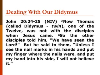 Dealing With Our Didymus
John 20:24-25 (NIV) 24
Now Thomas
(called Didymus - twin), one of the
Twelve, was not with the disciples
when Jesus came. 25
So the other
disciples told him, “We have seen the
Lord!” But he said to them, “Unless I
see the nail marks in his hands and put
my finger where the nails were, and put
my hand into his side, I will not believe
it.”
 