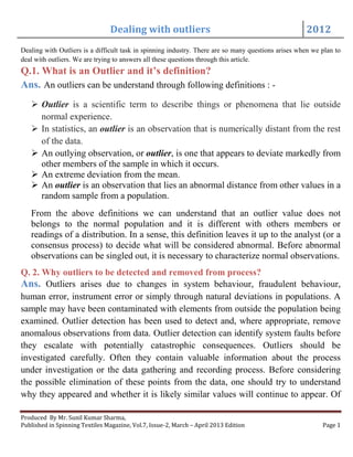 Dealing with outliers 2012
Produced By Mr. Sunil Kumar Sharma,
Published in Spinning Textiles Magazine, Vol.7, Issue-2, March – April 2013 Edition Page 1
Dealing with Outliers is a difficult task in spinning industry. There are so many questions arises when we plan to
deal with outliers. We are trying to answers all these questions through this article.
Q.1. What is an Outlier and it’s definition?
Ans. An outliers can be understand through following definitions : -
 Outlier is a scientific term to describe things or phenomena that lie outside
normal experience.
 In statistics, an outlier is an observation that is numerically distant from the rest
of the data.
 An outlying observation, or outlier, is one that appears to deviate markedly from
other members of the sample in which it occurs.
 An extreme deviation from the mean.
 An outlier is an observation that lies an abnormal distance from other values in a
random sample from a population.
From the above definitions we can understand that an outlier value does not
belongs to the normal population and it is different with others members or
readings of a distribution. In a sense, this definition leaves it up to the analyst (or a
consensus process) to decide what will be considered abnormal. Before abnormal
observations can be singled out, it is necessary to characterize normal observations.
Q. 2. Why outliers to be detected and removed from process?
Ans. Outliers arises due to changes in system behaviour, fraudulent behaviour,
human error, instrument error or simply through natural deviations in populations. A
sample may have been contaminated with elements from outside the population being
examined. Outlier detection has been used to detect and, where appropriate, remove
anomalous observations from data. Outlier detection can identify system faults before
they escalate with potentially catastrophic consequences. Outliers should be
investigated carefully. Often they contain valuable information about the process
under investigation or the data gathering and recording process. Before considering
the possible elimination of these points from the data, one should try to understand
why they appeared and whether it is likely similar values will continue to appear. Of
 