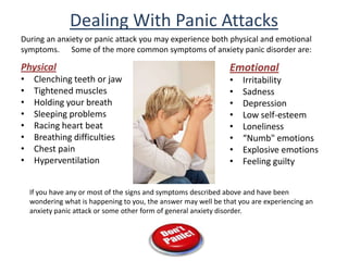 Dealing With Panic Attacks During an anxiety or panic attack you may experience both physical and emotional symptoms.      Some of the more common symptoms of anxiety panic disorder are: Physical Clenching teeth or jaw Tightened muscles Holding your breath Sleeping problems Racing heart beat Breathing difficulties Chest pain Hyperventilation  Emotional Irritability Sadness Depression Low self-esteem Loneliness “Numb" emotions Explosive emotions Feeling guilty If you have any or most of the signs and symptoms described above and have been wondering what is happening to you, the answer may well be that you are experiencing an anxiety panic attack or some other form of general anxiety disorder. 