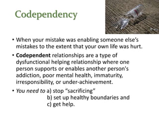 Codependency
• When your mistake was enabling someone else’s
mistakes to the extent that your own life was hurt.
• Codependent relationships are a type of
dysfunctional helping relationship where one
person supports or enables another person's
addiction, poor mental health, immaturity,
irresponsibility, or under-achievement.
• You need to a) stop “sacrificing”
b) set up healthy boundaries and
c) get help.
 