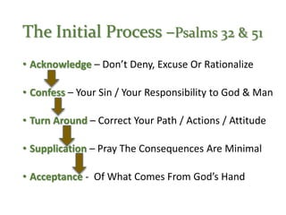 The Initial Process –Psalms 32 & 51
• Acknowledge – Don’t Deny, Excuse Or Rationalize
• Confess – Your Sin / Your Responsibility to God & Man
• Turn Around – Correct Your Path / Actions / Attitude
• Supplication – Pray The Consequences Are Minimal
• Acceptance - Of What Comes From God’s Hand
 
