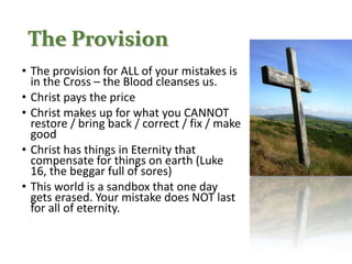 The Provision
• The provision for ALL of your mistakes is
in the Cross – the Blood cleanses us.
• Christ pays the price
• Christ makes up for what you CANNOT
restore / bring back / correct / fix / make
good
• Christ has things in Eternity that
compensate for things on earth (Luke
16, the beggar full of sores)
• This world is a sandbox that one day
gets erased. Your mistake does NOT last
for all of eternity.
 