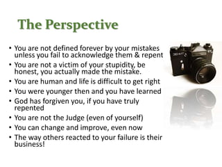 The Perspective
• You are not defined forever by your mistakes
unless you fail to acknowledge them & repent
• You are not a victim of your stupidity, be
honest, you actually made the mistake.
• You are human and life is difficult to get right
• You were younger then and you have learned
• God has forgiven you, if you have truly
repented
• You are not the Judge (even of yourself)
• You can change and improve, even now
• The way others reacted to your failure is their
business!
 