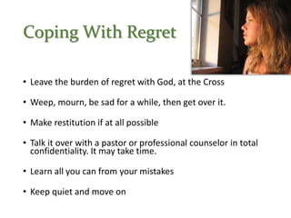 Coping With Regret
• Leave the burden of regret with God, at the Cross
• Weep, mourn, be sad for a while, then get over it.
• Make restitution if at all possible
• Talk it over with a pastor or professional counselor in total
confidentiality. It may take time.
• Learn all you can from your mistakes
• Keep quiet and move on
 