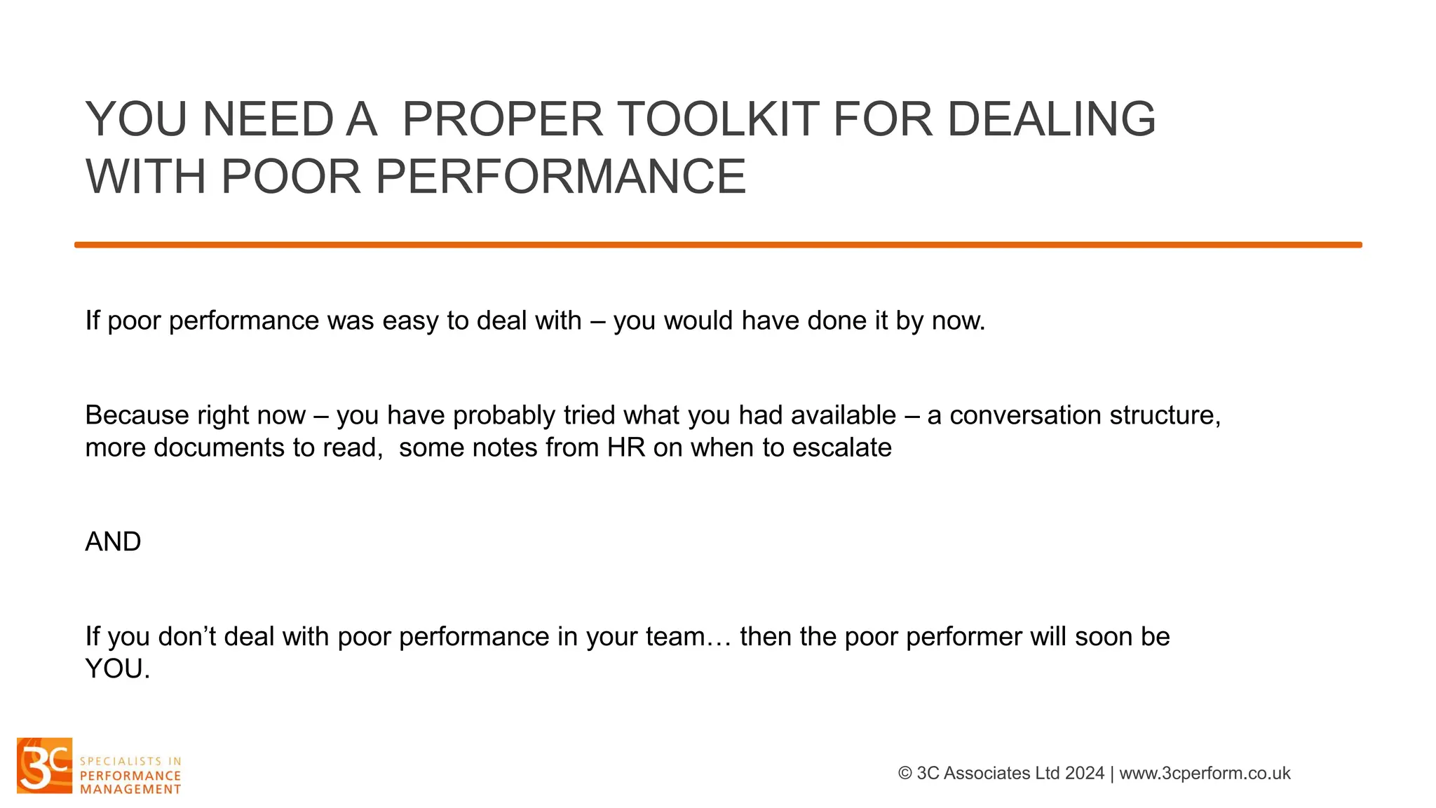 If poor performance was easy to deal with – you would have done it by now.
Because right now – you have probably tried what you had available – a conversation structure,
more documents to read, some notes from HR on when to escalate
AND
If you don’t deal with poor performance in your team… then the poor performer will soon be
YOU.
YOU NEED A PROPER TOOLKIT FOR DEALING
WITH POOR PERFORMANCE
© 3C Associates Ltd 2024 | www.3cperform.co.uk
 