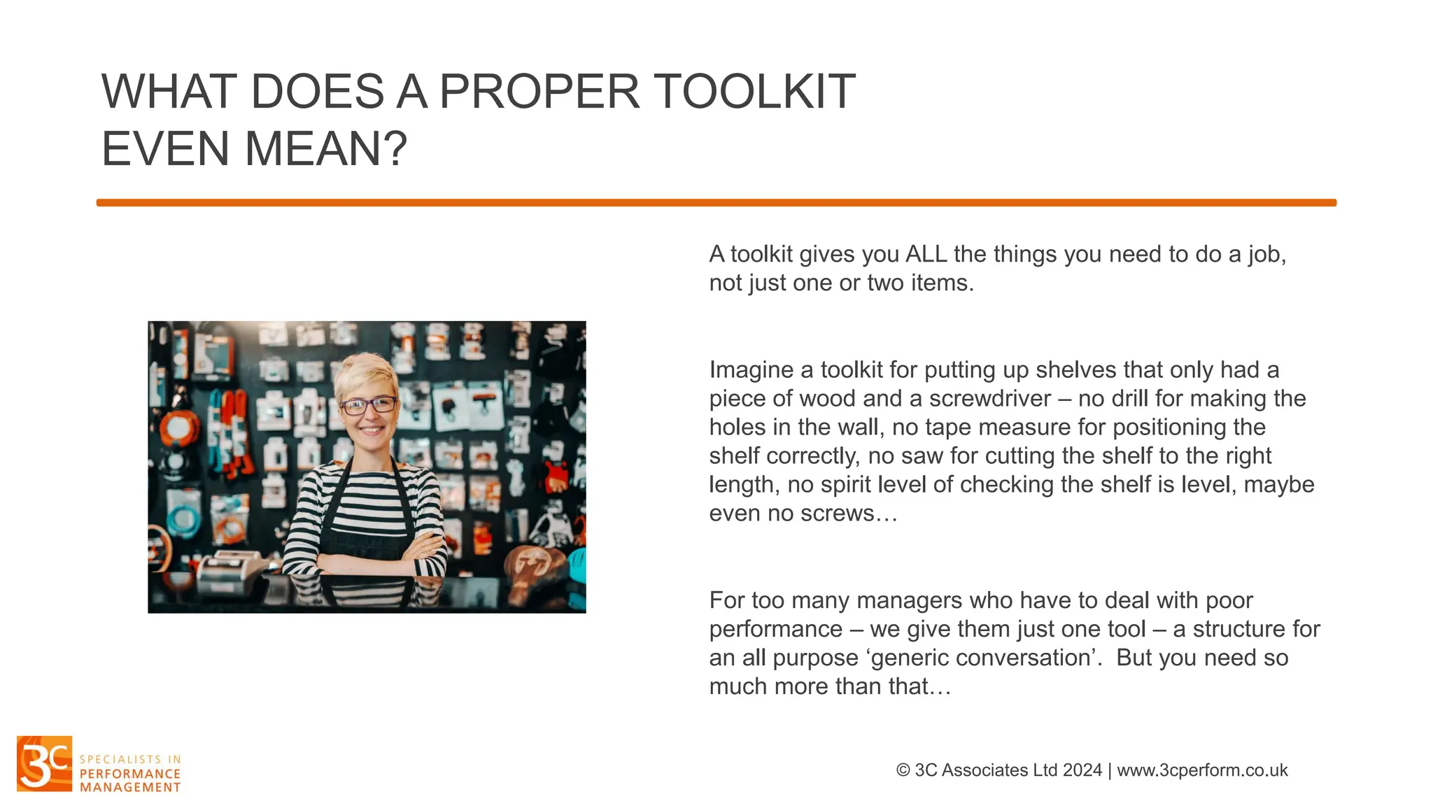 WHAT DOES A PROPER TOOLKIT
EVEN MEAN?
A toolkit gives you ALL the things you need to do a job,
not just one or two items.
Imagine a toolkit for putting up shelves that only had a
piece of wood and a screwdriver – no drill for making the
holes in the wall, no tape measure for positioning the
shelf correctly, no saw for cutting the shelf to the right
length, no spirit level of checking the shelf is level, maybe
even no screws…
For too many managers who have to deal with poor
performance – we give them just one tool – a structure for
an all purpose ‘generic conversation’. But you need so
much more than that…
© 3C Associates Ltd 2024 | www.3cperform.co.uk
 