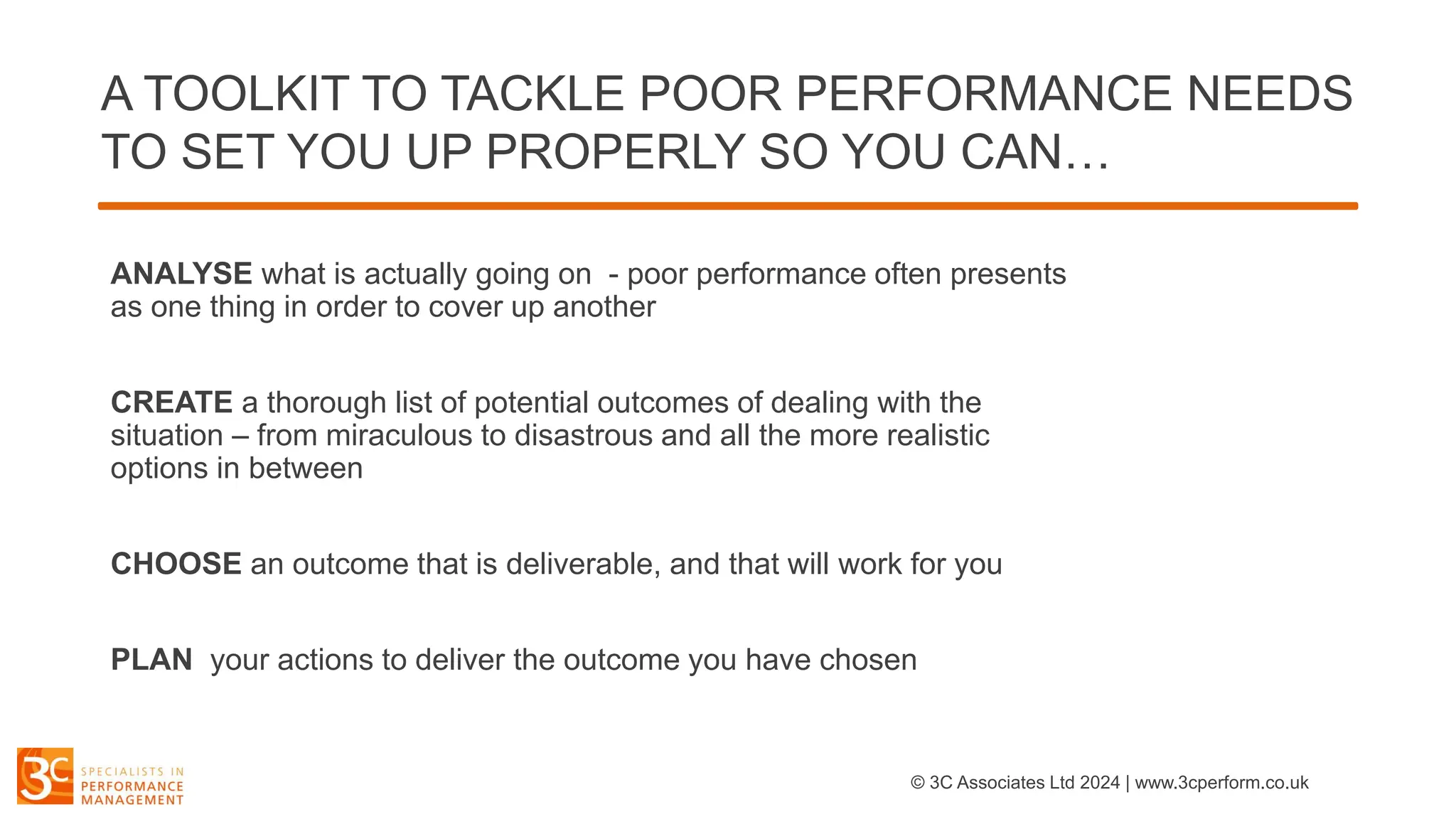A TOOLKIT TO TACKLE POOR PERFORMANCE NEEDS
TO SET YOU UP PROPERLY SO YOU CAN…
ANALYSE what is actually going on - poor performance often presents
as one thing in order to cover up another
CREATE a thorough list of potential outcomes of dealing with the
situation – from miraculous to disastrous and all the more realistic
options in between
CHOOSE an outcome that is deliverable, and that will work for you
PLAN your actions to deliver the outcome you have chosen
© 3C Associates Ltd 2024 | www.3cperform.co.uk
 