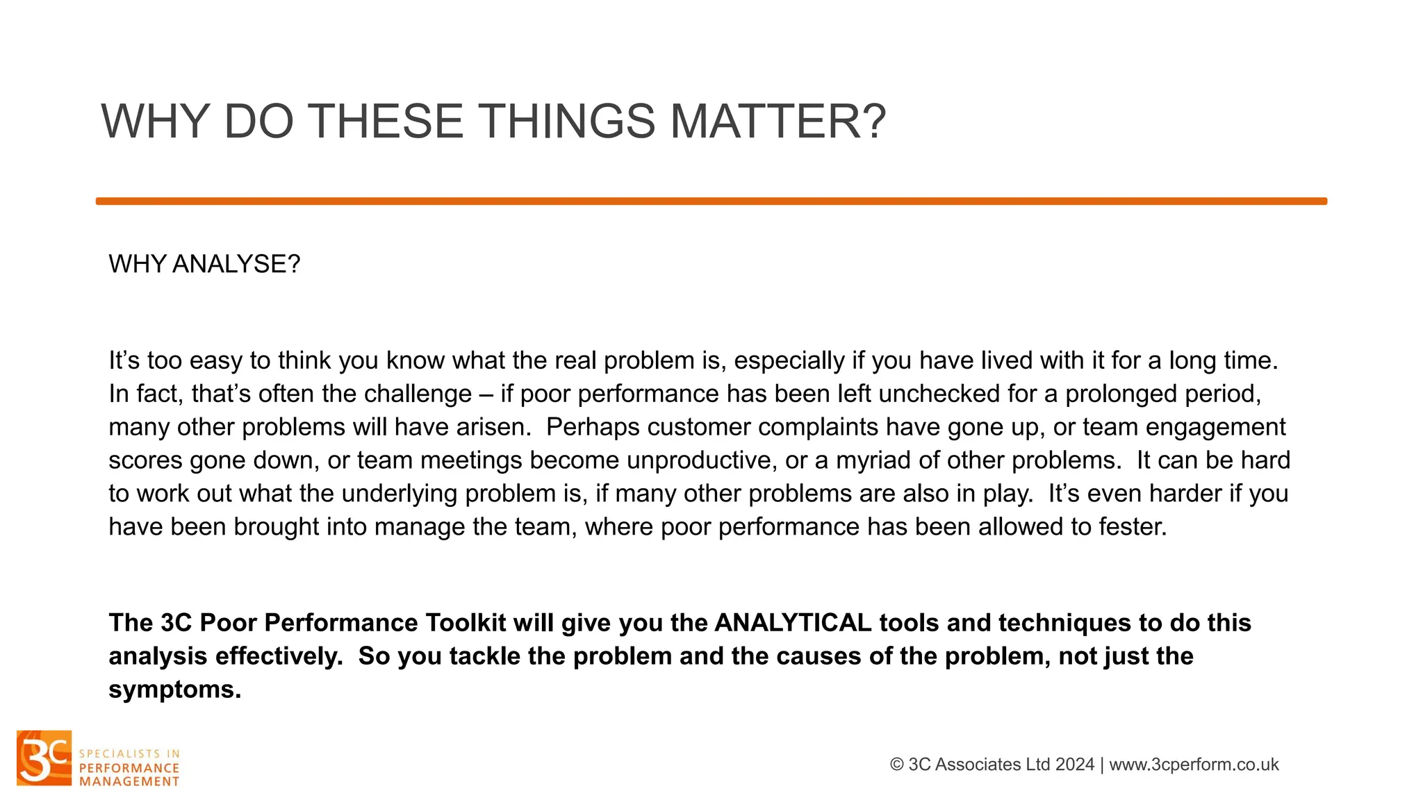 WHY DO THESE THINGS MATTER?
WHY ANALYSE?
It’s too easy to think you know what the real problem is, especially if you have lived with it for a long time.
In fact, that’s often the challenge – if poor performance has been left unchecked for a prolonged period,
many other problems will have arisen. Perhaps customer complaints have gone up, or team engagement
scores gone down, or team meetings become unproductive, or a myriad of other problems. It can be hard
to work out what the underlying problem is, if many other problems are also in play. It’s even harder if you
have been brought into manage the team, where poor performance has been allowed to fester.
The 3C Poor Performance Toolkit will give you the ANALYTICAL tools and techniques to do this
analysis effectively. So you tackle the problem and the causes of the problem, not just the
symptoms.
© 3C Associates Ltd 2024 | www.3cperform.co.uk
 