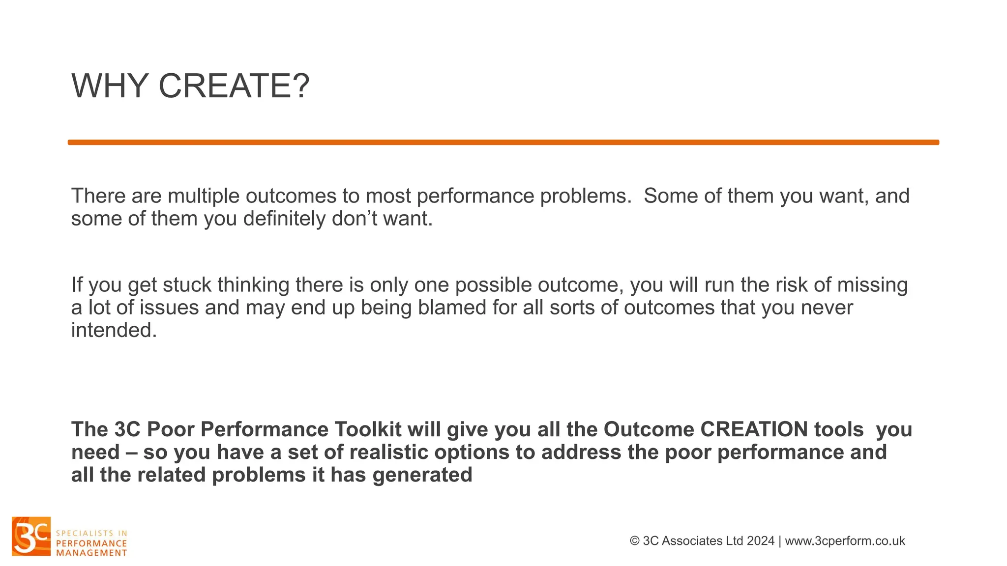 WHY CREATE?
There are multiple outcomes to most performance problems. Some of them you want, and
some of them you definitely don’t want.
If you get stuck thinking there is only one possible outcome, you will run the risk of missing
a lot of issues and may end up being blamed for all sorts of outcomes that you never
intended.
The 3C Poor Performance Toolkit will give you all the Outcome CREATION tools you
need – so you have a set of realistic options to address the poor performance and
all the related problems it has generated
© 3C Associates Ltd 2024 | www.3cperform.co.uk
 