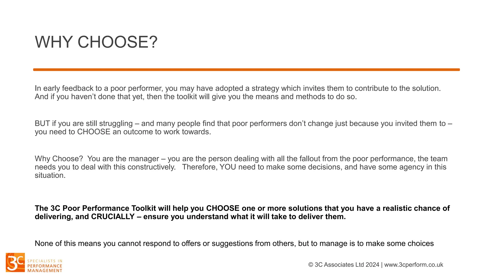 WHY CHOOSE?
In early feedback to a poor performer, you may have adopted a strategy which invites them to contribute to the solution.
And if you haven’t done that yet, then the toolkit will give you the means and methods to do so.
BUT if you are still struggling – and many people find that poor performers don’t change just because you invited them to –
you need to CHOOSE an outcome to work towards.
Why Choose? You are the manager – you are the person dealing with all the fallout from the poor performance, the team
needs you to deal with this constructively. Therefore, YOU need to make some decisions, and have some agency in this
situation.
The 3C Poor Performance Toolkit will help you CHOOSE one or more solutions that you have a realistic chance of
delivering, and CRUCIALLY – ensure you understand what it will take to deliver them.
None of this means you cannot respond to offers or suggestions from others, but to manage is to make some choices
© 3C Associates Ltd 2024 | www.3cperform.co.uk
 