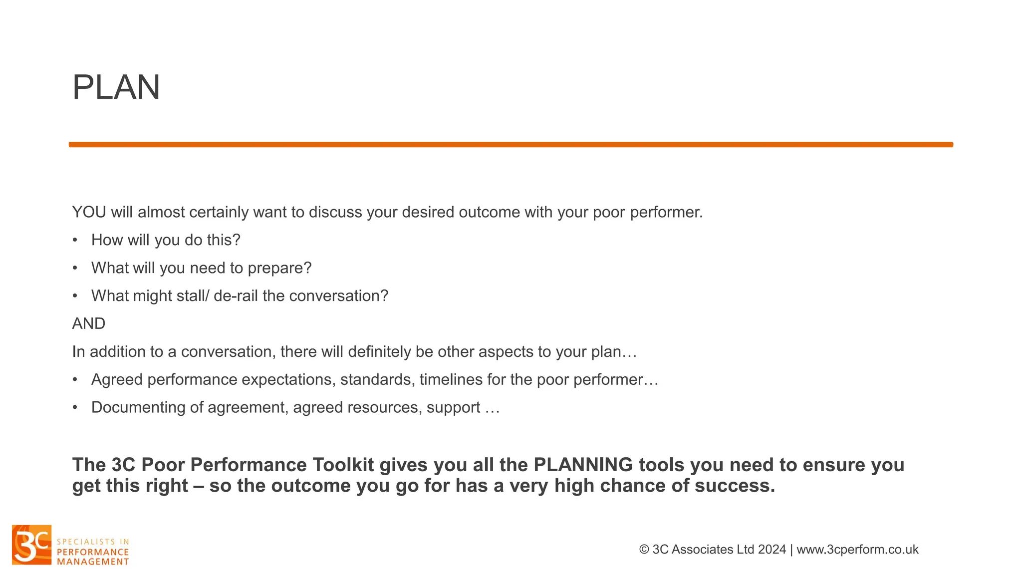 PLAN
YOU will almost certainly want to discuss your desired outcome with your poor performer.
• How will you do this?
• What will you need to prepare?
• What might stall/ de-rail the conversation?
AND
In addition to a conversation, there will definitely be other aspects to your plan…
• Agreed performance expectations, standards, timelines for the poor performer…
• Documenting of agreement, agreed resources, support …
The 3C Poor Performance Toolkit gives you all the PLANNING tools you need to ensure you
get this right – so the outcome you go for has a very high chance of success.
© 3C Associates Ltd 2024 | www.3cperform.co.uk
 