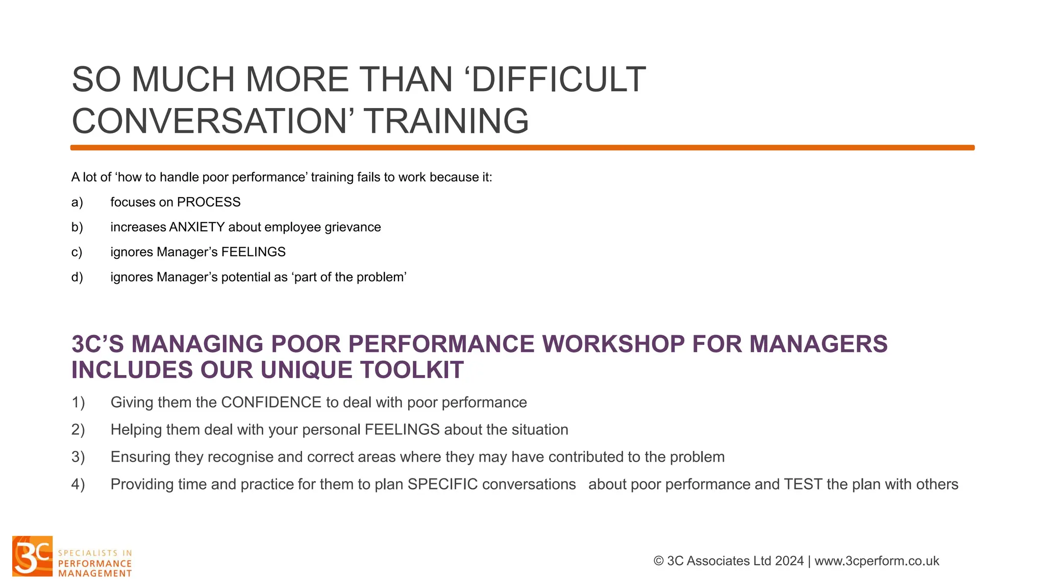 SO MUCH MORE THAN ‘DIFFICULT
CONVERSATION’ TRAINING
A lot of ‘how to handle poor performance’ training fails to work because it:
a) focuses on PROCESS
b) increases ANXIETY about employee grievance
c) ignores Manager’s FEELINGS
d) ignores Manager’s potential as ‘part of the problem’
3C’S MANAGING POOR PERFORMANCE WORKSHOP FOR MANAGERS
INCLUDES OUR UNIQUE TOOLKIT
1) Giving them the CONFIDENCE to deal with poor performance
2) Helping them deal with your personal FEELINGS about the situation
3) Ensuring they recognise and correct areas where they may have contributed to the problem
4) Providing time and practice for them to plan SPECIFIC conversations about poor performance and TEST the plan with others
© 3C Associates Ltd 2024 | www.3cperform.co.uk
 