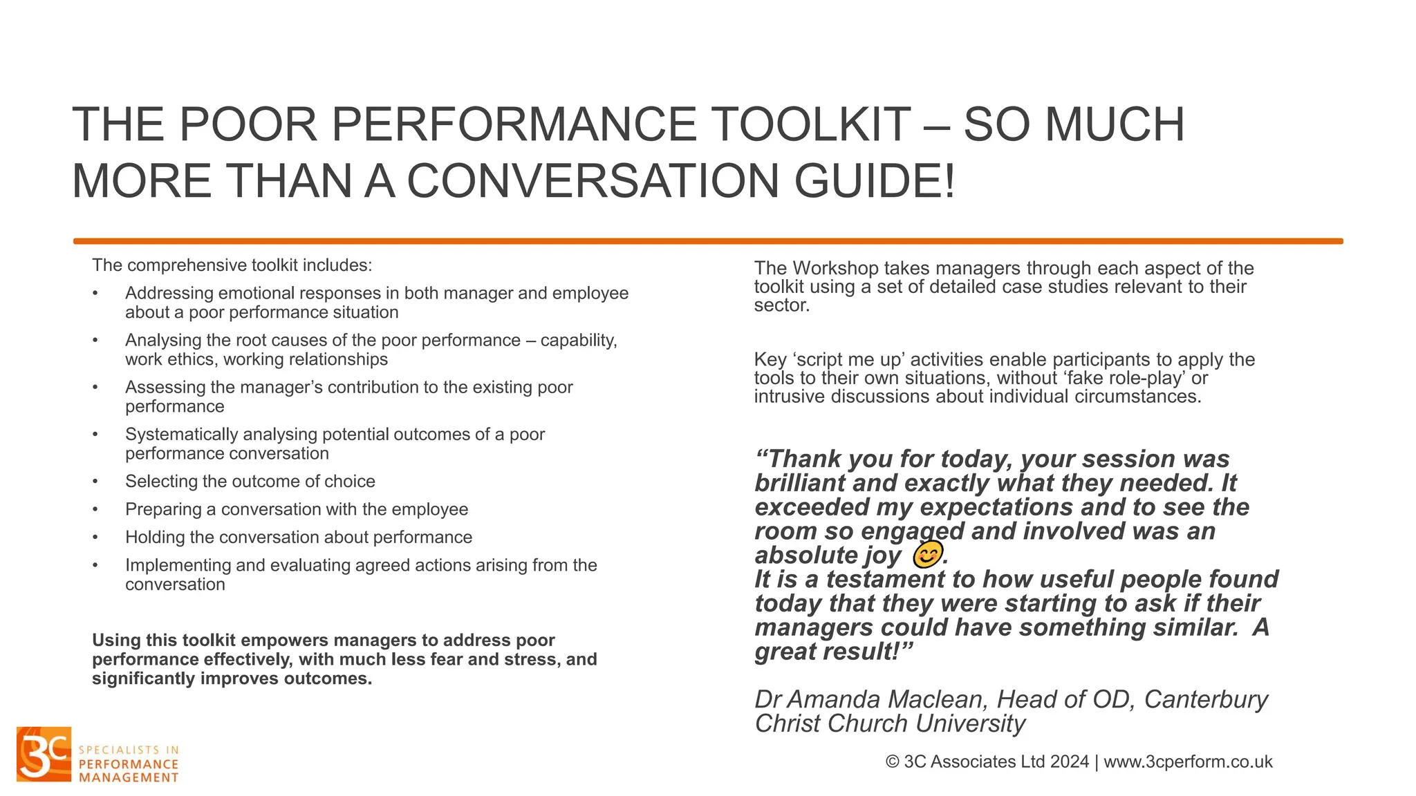 THE POOR PERFORMANCE TOOLKIT – SO MUCH
MORE THAN A CONVERSATION GUIDE!
The comprehensive toolkit includes:
• Addressing emotional responses in both manager and employee
about a poor performance situation
• Analysing the root causes of the poor performance – capability,
work ethics, working relationships
• Assessing the manager’s contribution to the existing poor
performance
• Systematically analysing potential outcomes of a poor
performance conversation
• Selecting the outcome of choice
• Preparing a conversation with the employee
• Holding the conversation about performance
• Implementing and evaluating agreed actions arising from the
conversation
Using this toolkit empowers managers to address poor
performance effectively, with much less fear and stress, and
significantly improves outcomes.
The Workshop takes managers through each aspect of the
toolkit using a set of detailed case studies relevant to their
sector.
Key ‘script me up’ activities enable participants to apply the
tools to their own situations, without ‘fake role-play’ or
intrusive discussions about individual circumstances.
“Thank you for today, your session was
brilliant and exactly what they needed. It
exceeded my expectations and to see the
room so engaged and involved was an
absolute joy .
It is a testament to how useful people found
today that they were starting to ask if their
managers could have something similar. A
great result!”
Dr Amanda Maclean, Head of OD, Canterbury
Christ Church University
© 3C Associates Ltd 2024 | www.3cperform.co.uk
 