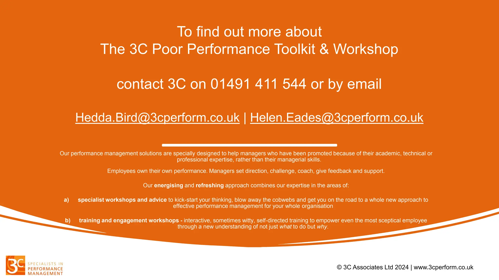 To find out more about
The 3C Poor Performance Toolkit & Workshop
contact 3C on 01491 411 544 or by email
Hedda.Bird@3cperform.co.uk | Helen.Eades@3cperform.co.uk
Our performance management solutions are specially designed to help managers who have been promoted because of their academic, technical or
professional expertise, rather than their managerial skills.
Employees own their own performance. Managers set direction, challenge, coach, give feedback and support.
Our energising and refreshing approach combines our expertise in the areas of:
a) specialist workshops and advice to kick-start your thinking, blow away the cobwebs and get you on the road to a whole new approach to
effective performance management for your whole organisation
b) training and engagement workshops - interactive, sometimes witty, self-directed training to empower even the most sceptical employee
through a new understanding of not just what to do but why.
© 3C Associates Ltd 2024 | www.3cperform.co.uk
 