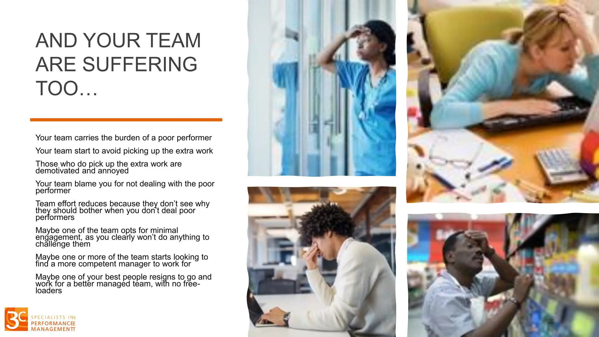 AND YOUR TEAM
ARE SUFFERING
TOO…
Your team carries the burden of a poor performer
Your team start to avoid picking up the extra work
Those who do pick up the extra work are
demotivated and annoyed
Your team blame you for not dealing with the poor
performer
Team effort reduces because they don’t see why
they should bother when you don’t deal poor
performers
Maybe one of the team opts for minimal
engagement, as you clearly won’t do anything to
challenge them
Maybe one or more of the team starts looking to
find a more competent manager to work for
Maybe one of your best people resigns to go and
work for a better managed team, with no free-
loaders
 