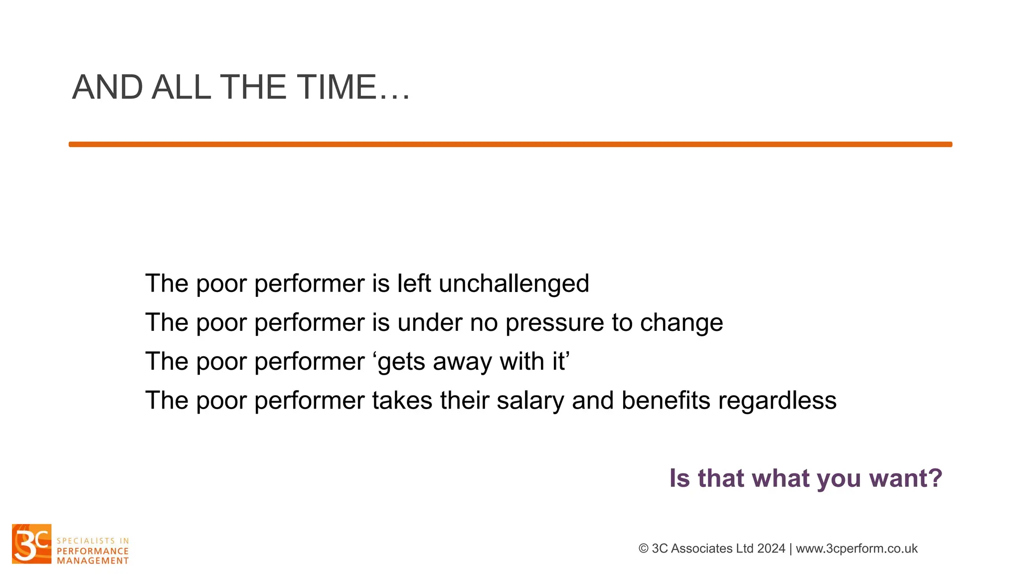 AND ALL THE TIME…
The poor performer is left unchallenged
The poor performer is under no pressure to change
The poor performer ‘gets away with it’
The poor performer takes their salary and benefits regardless
Is that what you want?
© 3C Associates Ltd 2024 | www.3cperform.co.uk
 