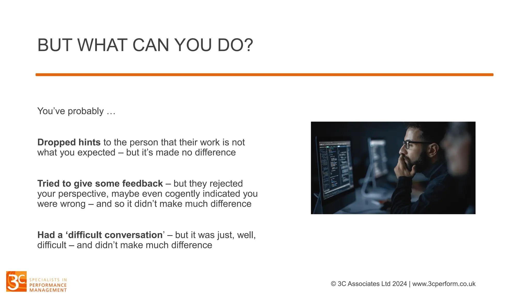 BUT WHAT CAN YOU DO?
You’ve probably …
Dropped hints to the person that their work is not
what you expected – but it’s made no difference
Tried to give some feedback – but they rejected
your perspective, maybe even cogently indicated you
were wrong – and so it didn’t make much difference
Had a ‘difficult conversation’ – but it was just, well,
difficult – and didn’t make much difference
© 3C Associates Ltd 2024 | www.3cperform.co.uk
 