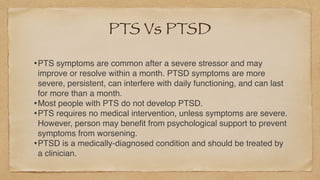 PTS Vs PTSD
•PTS symptoms are common after a severe stressor and may
improve or resolve within a month. PTSD symptoms are more
severe, persistent, can interfere with daily functioning, and can last
for more than a month
.

•Most people with PTS do not develop PTSD.
 

•PTS requires no medical intervention, unless symptoms are severe.
However, person may bene
fi
t from psychological support to prevent
symptoms from worsening
.

•PTSD is a medically-diagnosed condition and should be treated by
a clinician.
 
