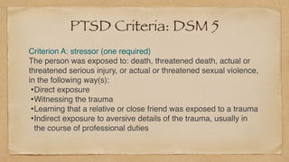 PTSD Criteria: DSM 5
Criterion A: stressor (one required
)

The person was exposed to: death, threatened death, actual or
threatened serious injury, or actual or threatened sexual violence,
in the following way(s)
:

•Direct exposur
e

•Witnessing the traum
a

•Learning that a relative or close friend was exposed to a traum
a

•Indirect exposure to aversive details of the trauma, usually in
the course of professional duties
 