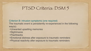 PTSD Criteria: DSM 5
Criterion B: intrusion symptoms (one required
)

The traumatic event is persistently re-experienced in the following
way(s)
:

•Unwanted upsetting memorie
s

•Nightmare
s

•Flashback
s

•Emotional distress after exposure to traumatic reminder
s

•Physical reactivity after exposure to traumatic reminders
 