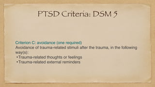 PTSD Criteria: DSM 5
Criterion C: avoidance (one required
)

Avoidance of trauma-related stimuli after the trauma, in the following
way(s)
:

•Trauma-related thoughts or feeling
s

•Trauma-related external reminders
 