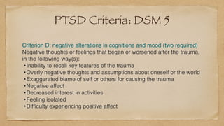 PTSD Criteria: DSM 5
Criterion D: negative alterations in cognitions and mood (two required
)

Negative thoughts or feelings that began or worsened after the trauma,
in the following way(s)
:

•Inability to recall key features of the traum
a

•Overly negative thoughts and assumptions about oneself or the worl
d

•Exaggerated blame of self or others for causing the traum
a

•Negative affec
t

•Decreased interest in activitie
s

•Feeling isolate
d

•Dif
fi
culty experiencing positive affect
 