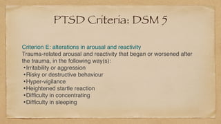 PTSD Criteria: DSM 5
Criterion E: alterations in arousal and reactivit
y

Trauma-related arousal and reactivity that began or worsened after
the trauma, in the following way(s)
:

•Irritability or aggressio
n

•Risky or destructive behaviou
r

•Hyper-vigilanc
e

•Heightened startle reactio
n

•Dif
fi
culty in concentratin
g

•Dif
fi
culty in sleeping
 