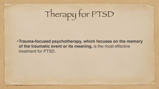 Therapy for PTSD
•Trauma-focused psychotherapy, which focuses on the memory
of the traumatic event or its meaning, is the most effective
treatment for PTSD.
 