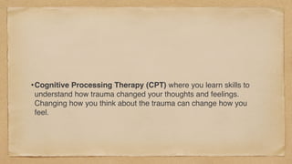 •Cognitive Processing Therapy (CPT) where you learn skills to
understand how trauma changed your thoughts and feelings.
Changing how you think about the trauma can change how you
feel.
 