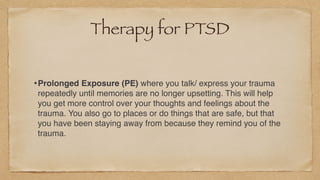 Therapy for PTSD
•Prolonged Exposure (PE) where you talk/ express your trauma
repeatedly until memories are no longer upsetting. This will help
you get more control over your thoughts and feelings about the
trauma. You also go to places or do things that are safe, but that
you have been staying away from because they remind you of the
trauma.
 