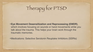 Therapy for PTSD
•Eye Movement Desensitization and Reprocessing (EMDR),
which involves focusing on sounds or hand movements while you
talk about the trauma. This helps your brain work through the
traumatic memories
.

•Medications: Selective Serotonin Reuptake Inhibitors (SSRIs)
 