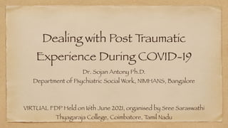 Dealing with Post T
raumatic
Experience During COVID-19
Dr. Sojan Antony Ph.D.


Department of Psychiatric Social Work, NIMHANS, Bangalore
VIRTUAL FDP Held on 16th June 2021, organised by Sree Saraswathi
Thyagaraja College, Coimbatore, T
amil Nadu
 