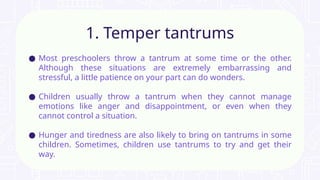 ● Most preschoolers throw a tantrum at some time or the other.
Although these situations are extremely embarrassing and
stressful, a little patience on your part can do wonders.
● Children usually throw a tantrum when they cannot manage
emotions like anger and disappointment, or even when they
cannot control a situation.
● Hunger and tiredness are also likely to bring on tantrums in some
children. Sometimes, children use tantrums to try and get their
way.
1. Temper tantrums
 