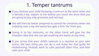 ● If you foresee your child throwing a tantrum at the store when she
is denied a toy, explain to her before you reach the store that you
are going to buy only groceries and not toys.
● She will then be better prepared to control her emotions when she
suddenly sees a toy she wants but gets a firm 'No' from you.
● Giving in to her tantrums, on the other hand, will give her the
mistaken idea that she can get anything she wants at any time.
● If you sense that your child's tantrum is a reaction to your own
stress, the best thing you can do is not make her feel guilty for
misbehaving. Instead, work to calm yourself down first, and then
calm your child.
1. Temper tantrums
 