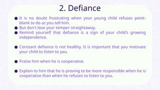 ● It is no doubt frustrating when your young child refuses point-
blank to do as you tell him.
● But don't lose your temper straightaway.
● Remind yourself that defiance is a sign of your child's growing
independence.
● Constant defiance is not healthy. It is important that you motivate
your child to listen to you.
● Praise him when he is cooperative.
● Explain to him that he is proving to be more responsible when he is
cooperative than when he refuses to listen to you.
2. Defiance
 