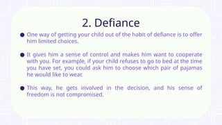 ● One way of getting your child out of the habit of defiance is to offer
him limited choices.
● It gives him a sense of control and makes him want to cooperate
with you. For example, if your child refuses to go to bed at the time
you have set, you could ask him to choose which pair of pajamas
he would like to wear.
● This way, he gets involved in the decision, and his sense of
freedom is not compromised.
2. Defiance
 