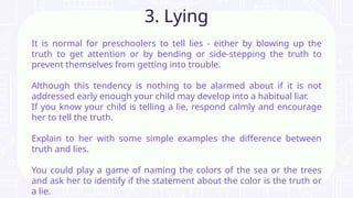 It is normal for preschoolers to tell lies - either by blowing up the
truth to get attention or by bending or side-stepping the truth to
prevent themselves from getting into trouble.
Although this tendency is nothing to be alarmed about if it is not
addressed early enough your child may develop into a habitual liar.
If you know your child is telling a lie, respond calmly and encourage
her to tell the truth.
Explain to her with some simple examples the difference between
truth and lies.
You could play a game of naming the colors of the sea or the trees
and ask her to identify if the statement about the color is the truth or
a lie.
3. Lying
 